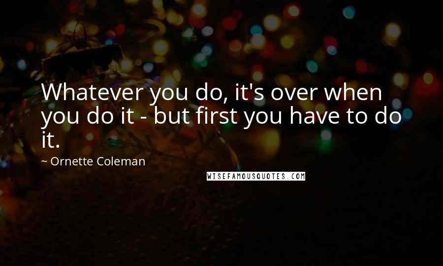 Ornette Coleman Quotes: Whatever you do, it's over when you do it - but first you have to do it.