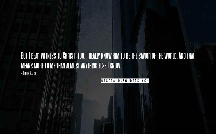 Orrin Hatch Quotes: But I bear witness to Christ, too. I really know him to be the savior of the world. And that means more to me than almost anything else I know.