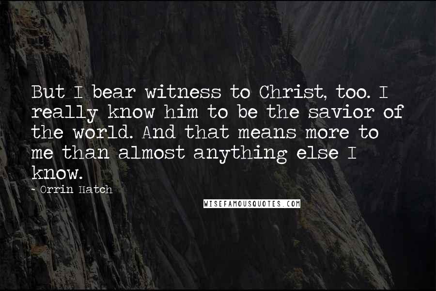 Orrin Hatch Quotes: But I bear witness to Christ, too. I really know him to be the savior of the world. And that means more to me than almost anything else I know.