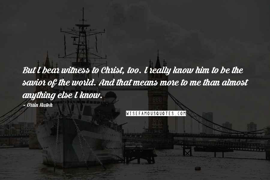 Orrin Hatch Quotes: But I bear witness to Christ, too. I really know him to be the savior of the world. And that means more to me than almost anything else I know.