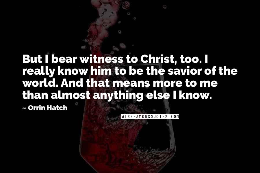 Orrin Hatch Quotes: But I bear witness to Christ, too. I really know him to be the savior of the world. And that means more to me than almost anything else I know.