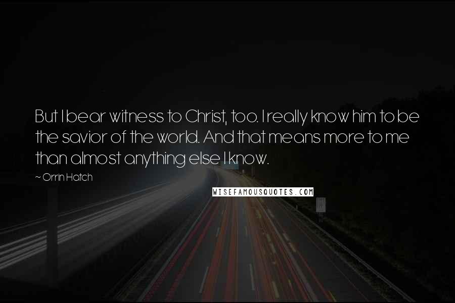 Orrin Hatch Quotes: But I bear witness to Christ, too. I really know him to be the savior of the world. And that means more to me than almost anything else I know.