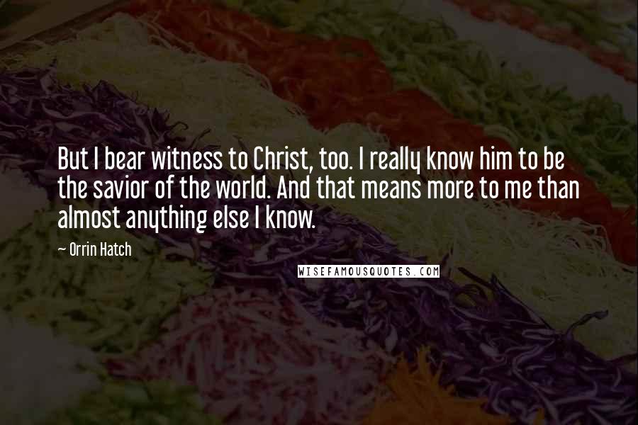 Orrin Hatch Quotes: But I bear witness to Christ, too. I really know him to be the savior of the world. And that means more to me than almost anything else I know.