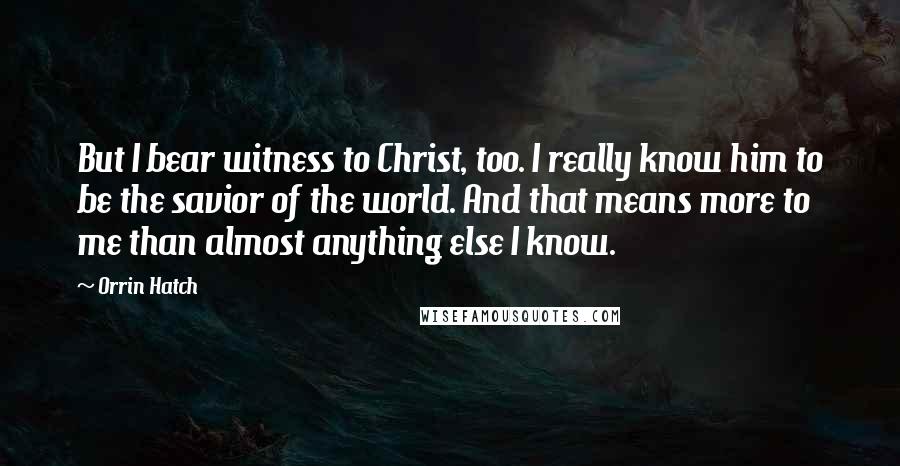 Orrin Hatch Quotes: But I bear witness to Christ, too. I really know him to be the savior of the world. And that means more to me than almost anything else I know.