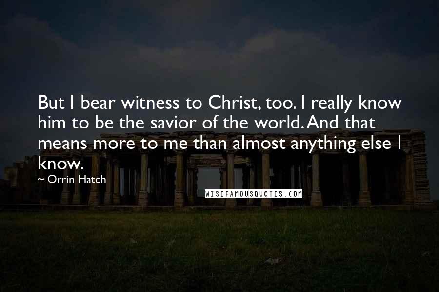 Orrin Hatch Quotes: But I bear witness to Christ, too. I really know him to be the savior of the world. And that means more to me than almost anything else I know.