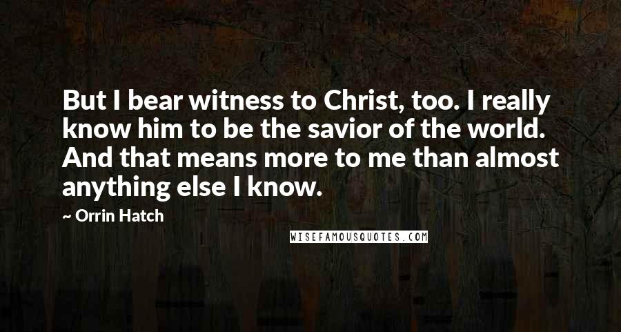 Orrin Hatch Quotes: But I bear witness to Christ, too. I really know him to be the savior of the world. And that means more to me than almost anything else I know.