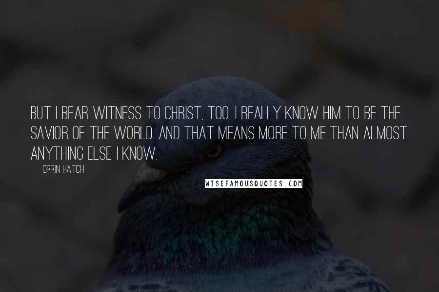 Orrin Hatch Quotes: But I bear witness to Christ, too. I really know him to be the savior of the world. And that means more to me than almost anything else I know.