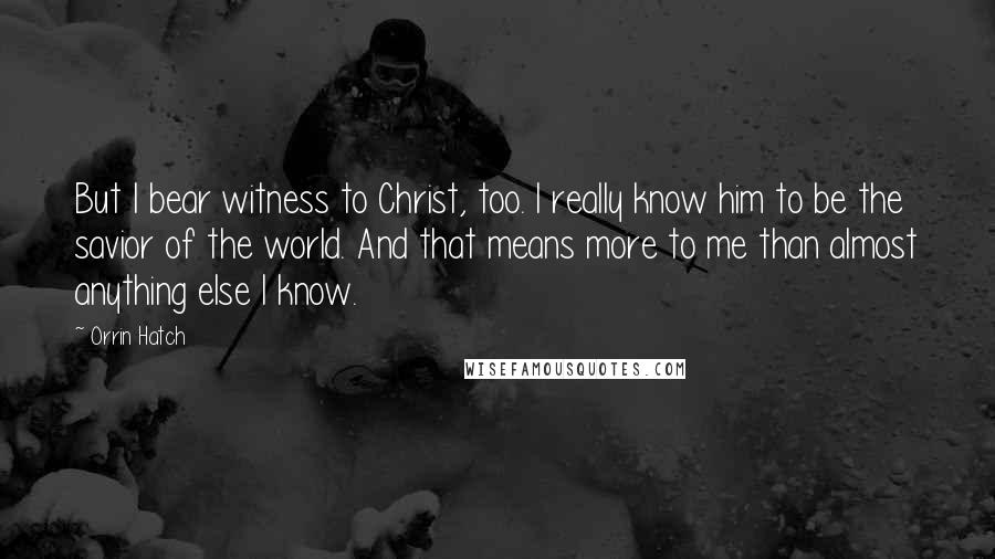 Orrin Hatch Quotes: But I bear witness to Christ, too. I really know him to be the savior of the world. And that means more to me than almost anything else I know.