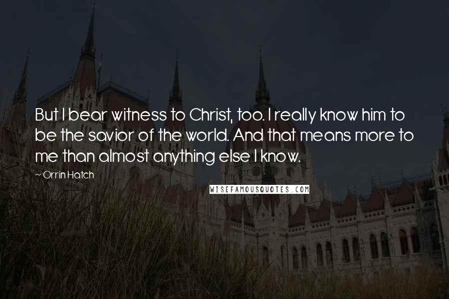 Orrin Hatch Quotes: But I bear witness to Christ, too. I really know him to be the savior of the world. And that means more to me than almost anything else I know.