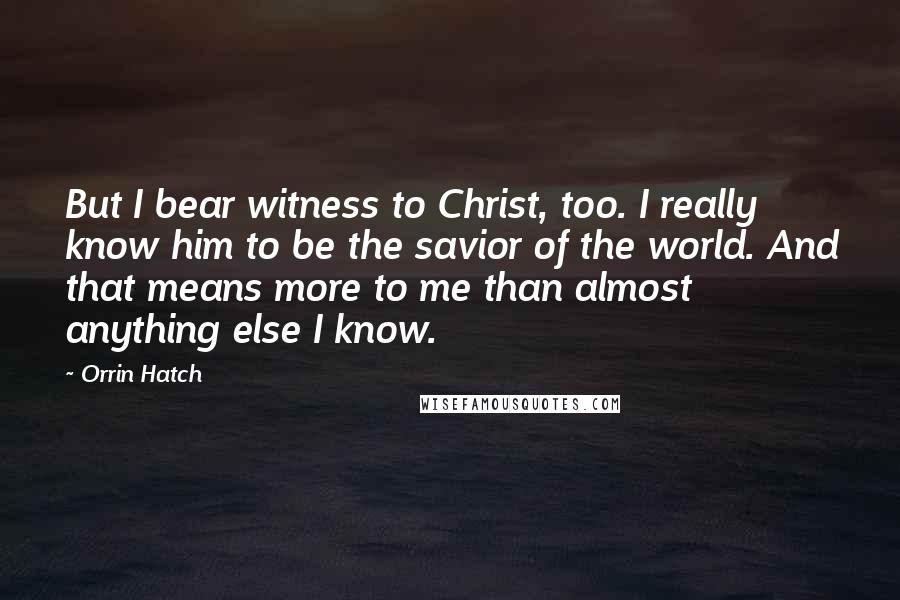 Orrin Hatch Quotes: But I bear witness to Christ, too. I really know him to be the savior of the world. And that means more to me than almost anything else I know.