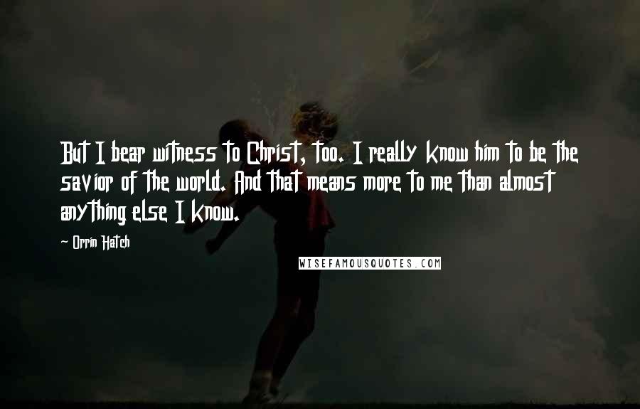 Orrin Hatch Quotes: But I bear witness to Christ, too. I really know him to be the savior of the world. And that means more to me than almost anything else I know.