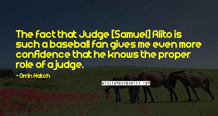 Orrin Hatch Quotes: The fact that Judge [Samuel] Alito is such a baseball fan gives me even more confidence that he knows the proper role of a judge.