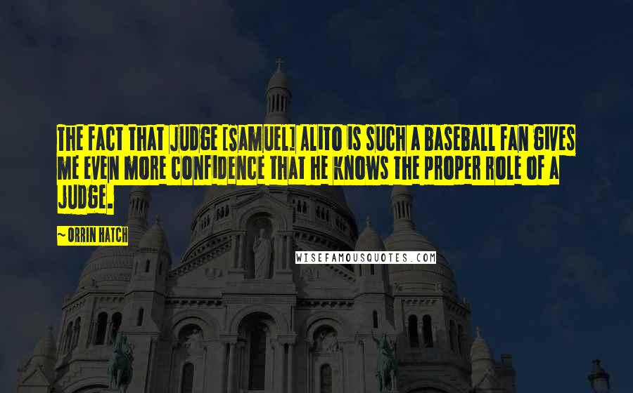 Orrin Hatch Quotes: The fact that Judge [Samuel] Alito is such a baseball fan gives me even more confidence that he knows the proper role of a judge.