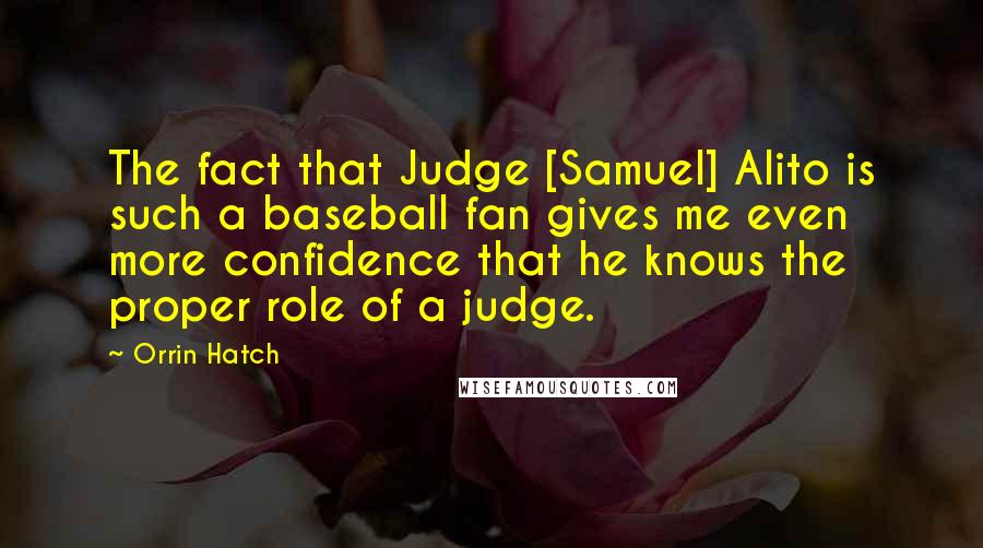 Orrin Hatch Quotes: The fact that Judge [Samuel] Alito is such a baseball fan gives me even more confidence that he knows the proper role of a judge.