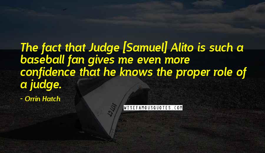 Orrin Hatch Quotes: The fact that Judge [Samuel] Alito is such a baseball fan gives me even more confidence that he knows the proper role of a judge.