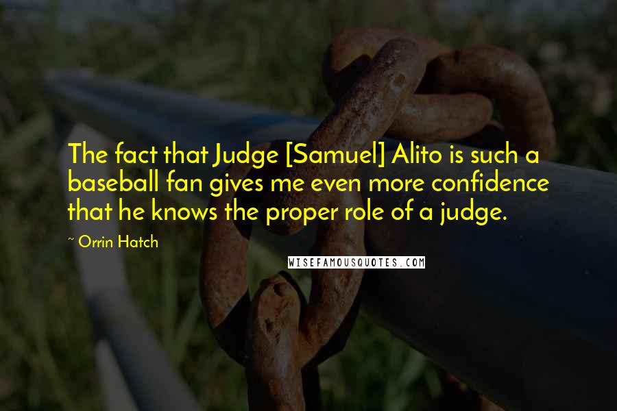 Orrin Hatch Quotes: The fact that Judge [Samuel] Alito is such a baseball fan gives me even more confidence that he knows the proper role of a judge.