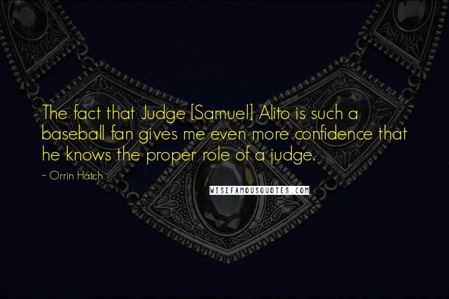 Orrin Hatch Quotes: The fact that Judge [Samuel] Alito is such a baseball fan gives me even more confidence that he knows the proper role of a judge.