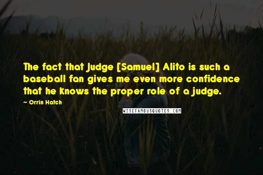 Orrin Hatch Quotes: The fact that Judge [Samuel] Alito is such a baseball fan gives me even more confidence that he knows the proper role of a judge.