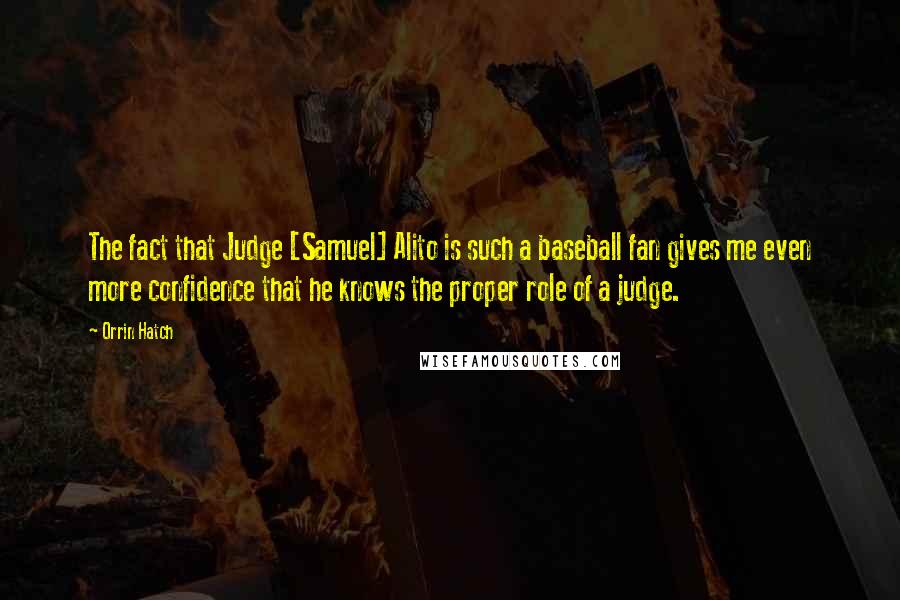 Orrin Hatch Quotes: The fact that Judge [Samuel] Alito is such a baseball fan gives me even more confidence that he knows the proper role of a judge.