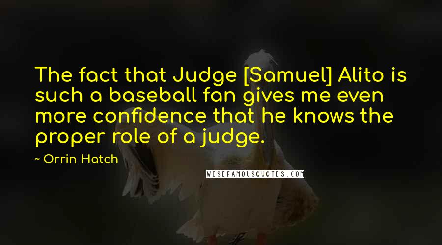 Orrin Hatch Quotes: The fact that Judge [Samuel] Alito is such a baseball fan gives me even more confidence that he knows the proper role of a judge.