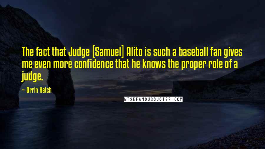 Orrin Hatch Quotes: The fact that Judge [Samuel] Alito is such a baseball fan gives me even more confidence that he knows the proper role of a judge.