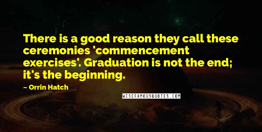 Orrin Hatch Quotes: There is a good reason they call these ceremonies 'commencement exercises'. Graduation is not the end; it's the beginning.