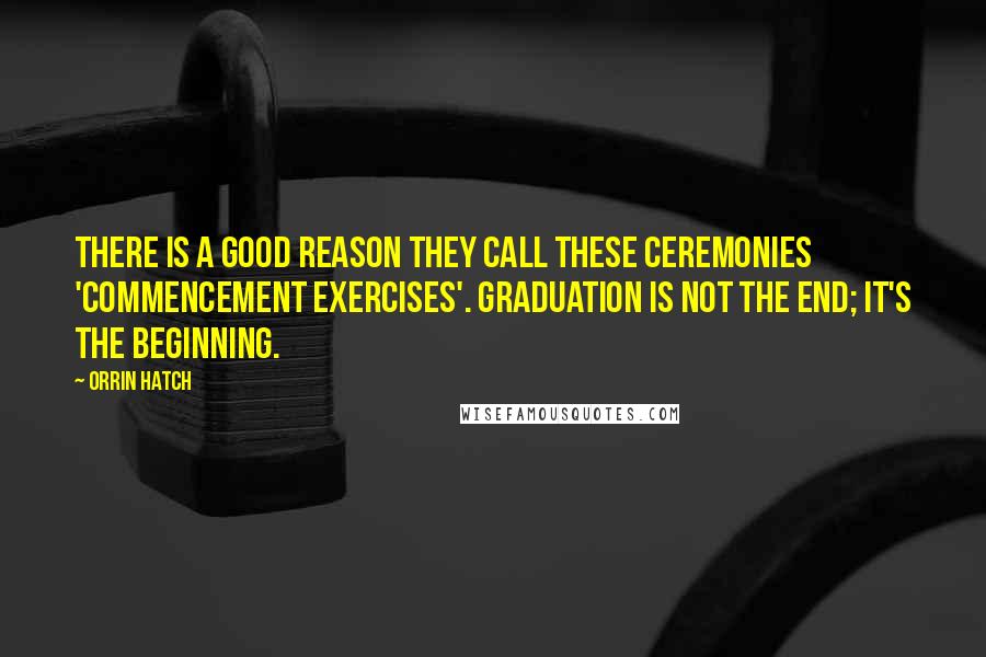 Orrin Hatch Quotes: There is a good reason they call these ceremonies 'commencement exercises'. Graduation is not the end; it's the beginning.