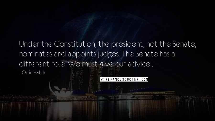 Orrin Hatch Quotes: Under the Constitution, the president, not the Senate, nominates and appoints judges. The Senate has a different role. We must give our advice .