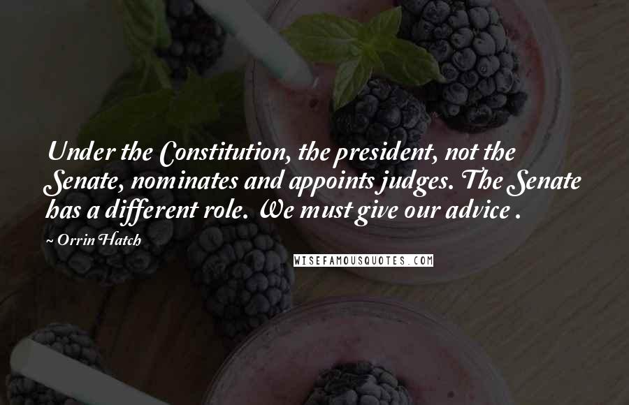Orrin Hatch Quotes: Under the Constitution, the president, not the Senate, nominates and appoints judges. The Senate has a different role. We must give our advice .