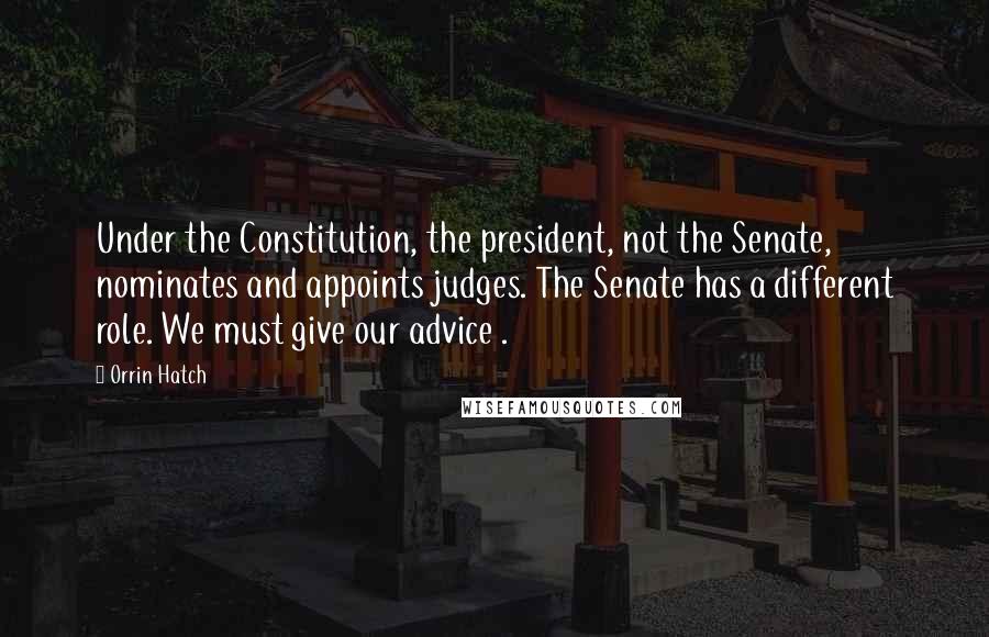 Orrin Hatch Quotes: Under the Constitution, the president, not the Senate, nominates and appoints judges. The Senate has a different role. We must give our advice .