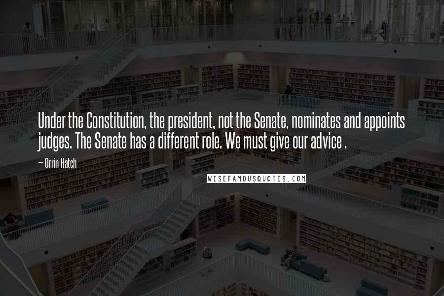 Orrin Hatch Quotes: Under the Constitution, the president, not the Senate, nominates and appoints judges. The Senate has a different role. We must give our advice .
