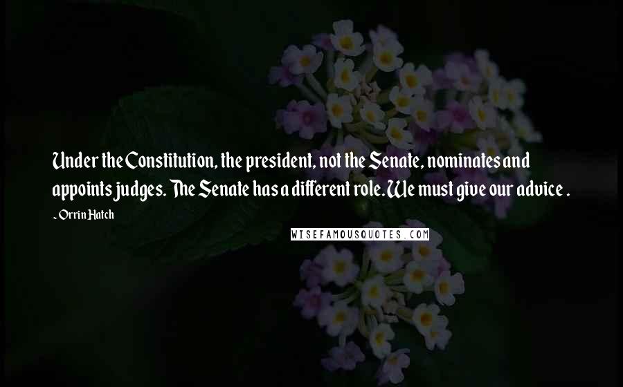 Orrin Hatch Quotes: Under the Constitution, the president, not the Senate, nominates and appoints judges. The Senate has a different role. We must give our advice .