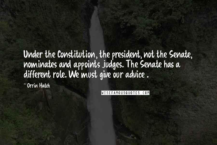 Orrin Hatch Quotes: Under the Constitution, the president, not the Senate, nominates and appoints judges. The Senate has a different role. We must give our advice .