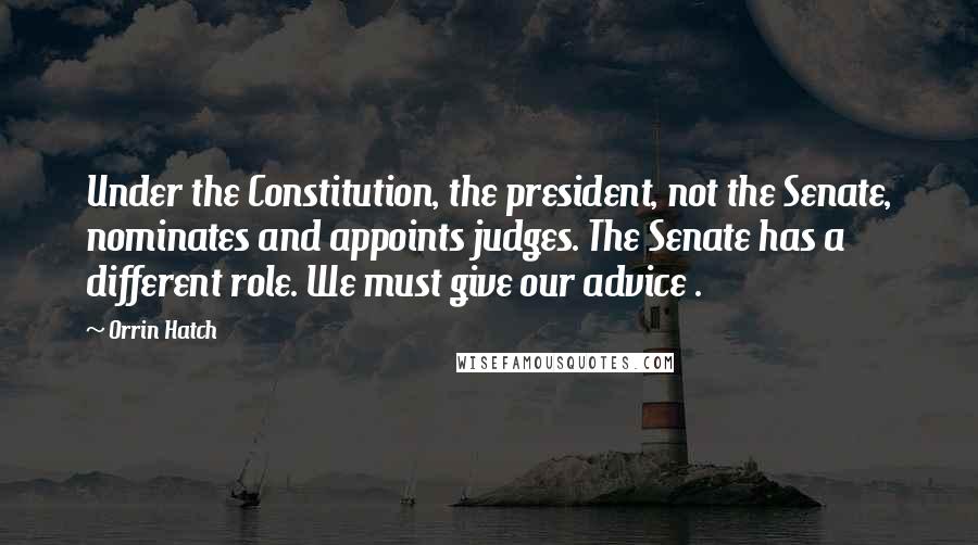 Orrin Hatch Quotes: Under the Constitution, the president, not the Senate, nominates and appoints judges. The Senate has a different role. We must give our advice .