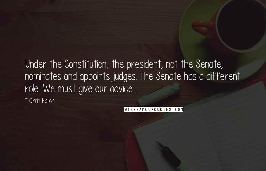 Orrin Hatch Quotes: Under the Constitution, the president, not the Senate, nominates and appoints judges. The Senate has a different role. We must give our advice .