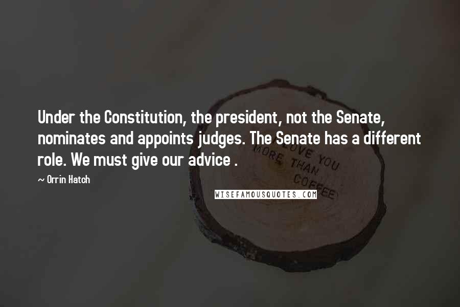 Orrin Hatch Quotes: Under the Constitution, the president, not the Senate, nominates and appoints judges. The Senate has a different role. We must give our advice .