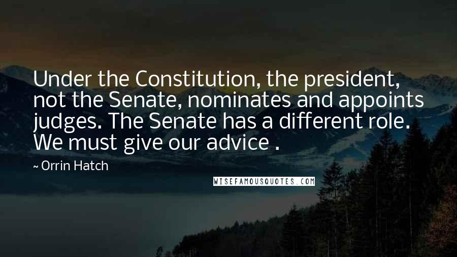 Orrin Hatch Quotes: Under the Constitution, the president, not the Senate, nominates and appoints judges. The Senate has a different role. We must give our advice .