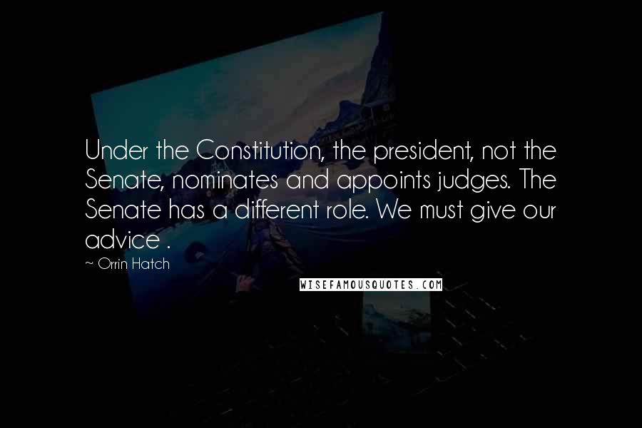 Orrin Hatch Quotes: Under the Constitution, the president, not the Senate, nominates and appoints judges. The Senate has a different role. We must give our advice .