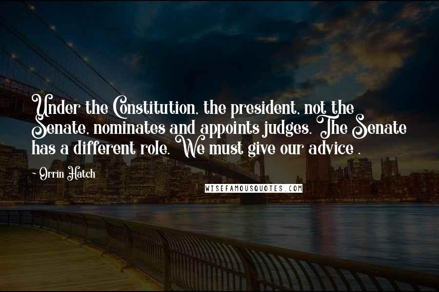 Orrin Hatch Quotes: Under the Constitution, the president, not the Senate, nominates and appoints judges. The Senate has a different role. We must give our advice .