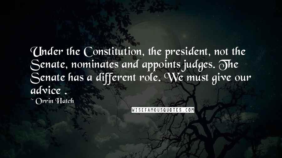 Orrin Hatch Quotes: Under the Constitution, the president, not the Senate, nominates and appoints judges. The Senate has a different role. We must give our advice .