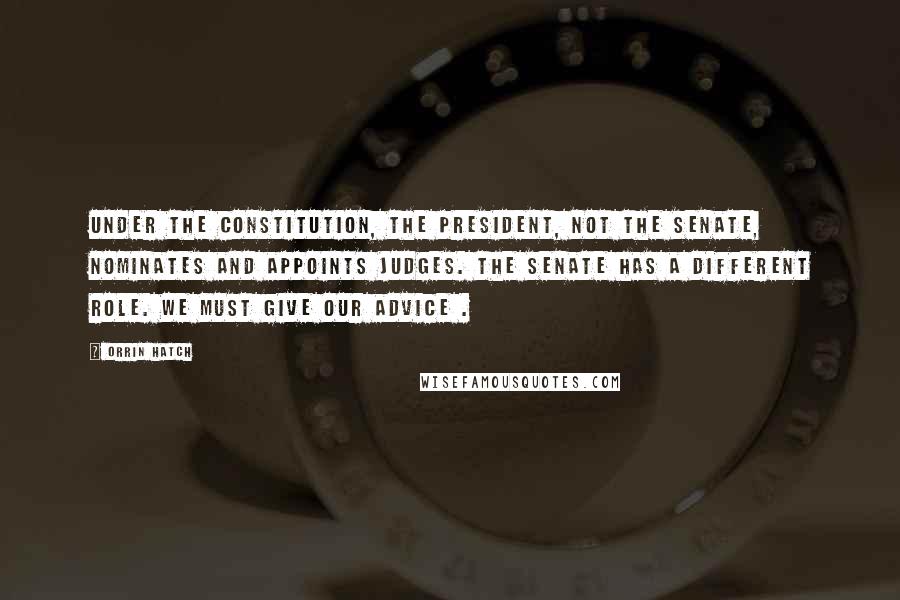 Orrin Hatch Quotes: Under the Constitution, the president, not the Senate, nominates and appoints judges. The Senate has a different role. We must give our advice .