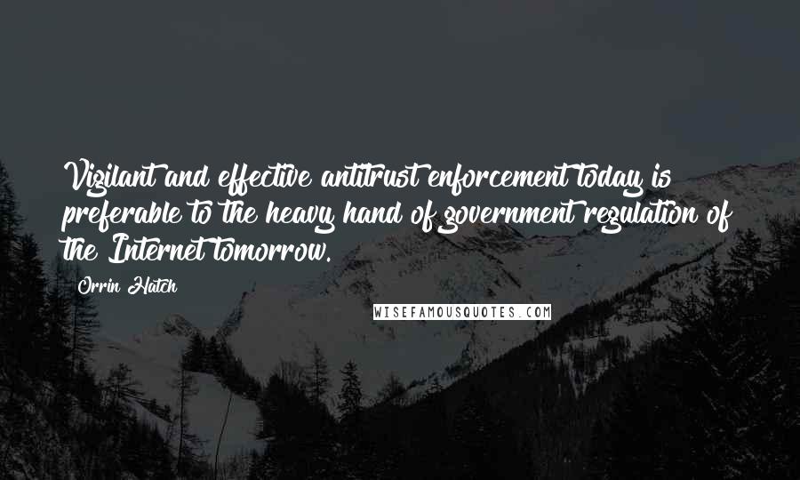 Orrin Hatch Quotes: Vigilant and effective antitrust enforcement today is preferable to the heavy hand of government regulation of the Internet tomorrow.