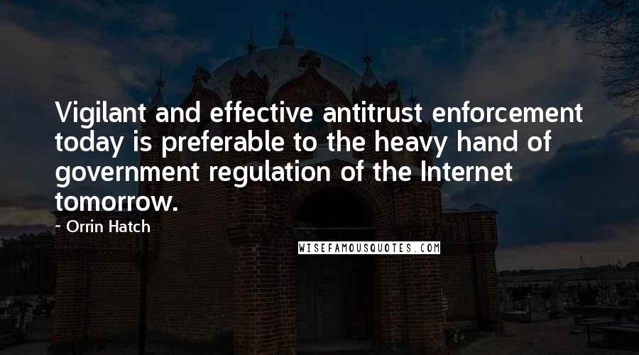 Orrin Hatch Quotes: Vigilant and effective antitrust enforcement today is preferable to the heavy hand of government regulation of the Internet tomorrow.