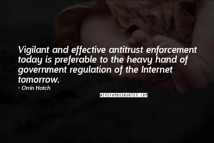Orrin Hatch Quotes: Vigilant and effective antitrust enforcement today is preferable to the heavy hand of government regulation of the Internet tomorrow.