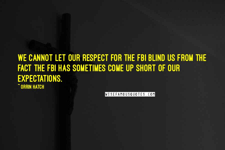 Orrin Hatch Quotes: We cannot let our respect for the FBI blind us from the fact the FBI has sometimes come up short of our expectations.