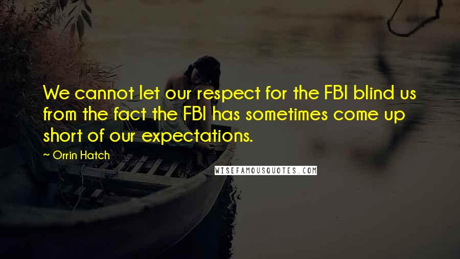 Orrin Hatch Quotes: We cannot let our respect for the FBI blind us from the fact the FBI has sometimes come up short of our expectations.
