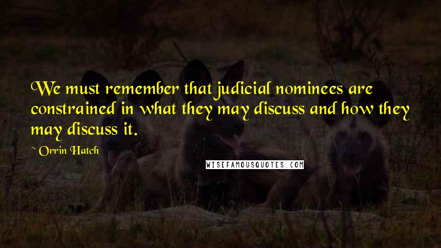 Orrin Hatch Quotes: We must remember that judicial nominees are constrained in what they may discuss and how they may discuss it.