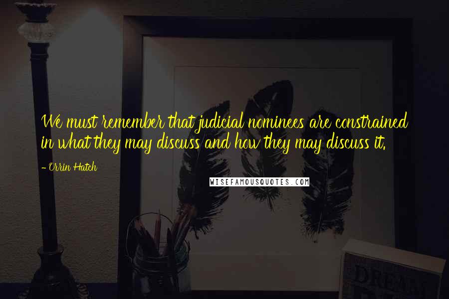 Orrin Hatch Quotes: We must remember that judicial nominees are constrained in what they may discuss and how they may discuss it.
