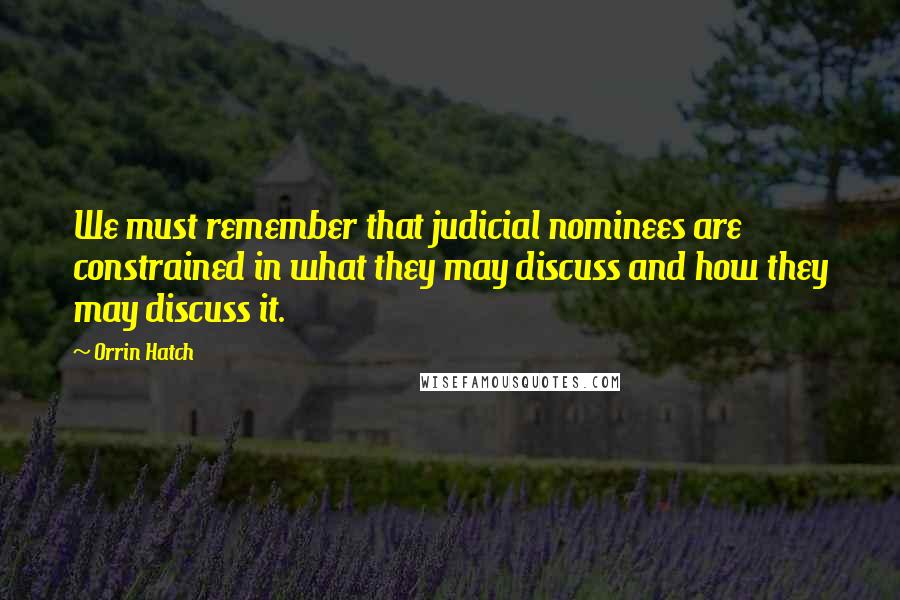 Orrin Hatch Quotes: We must remember that judicial nominees are constrained in what they may discuss and how they may discuss it.