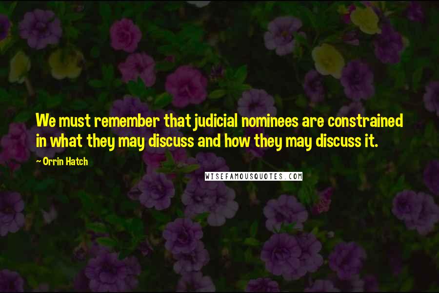 Orrin Hatch Quotes: We must remember that judicial nominees are constrained in what they may discuss and how they may discuss it.